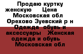 Продаю куртку женскую.  › Цена ­ 500 - Московская обл., Орехово-Зуевский р-н Одежда, обувь и аксессуары » Женская одежда и обувь   . Московская обл.